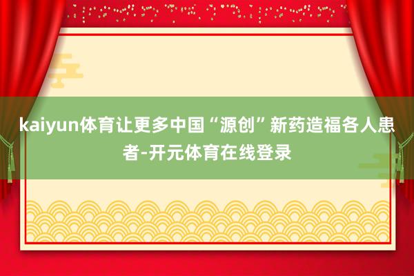kaiyun体育让更多中国“源创”新药造福各人患者-开元体育在线登录