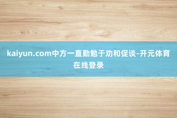 kaiyun.com中方一直勤勉于劝和促谈-开元体育在线登录