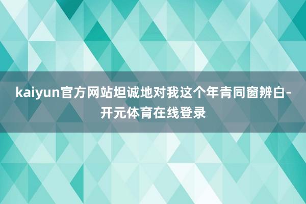 kaiyun官方网站坦诚地对我这个年青同窗辨白-开元体育在线登录