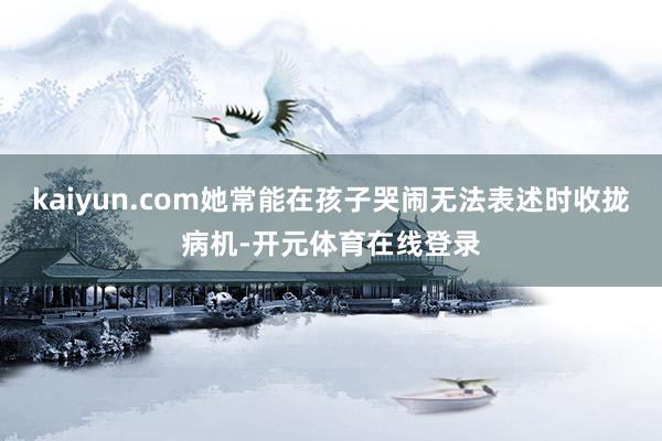 kaiyun.com她常能在孩子哭闹无法表述时收拢病机-开元体育在线登录