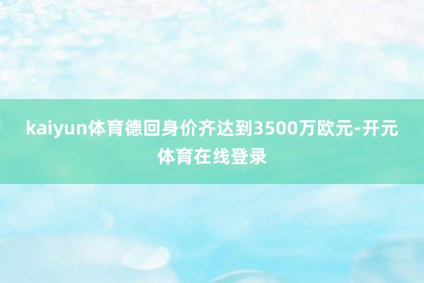 kaiyun体育德回身价齐达到3500万欧元-开元体育在线登录