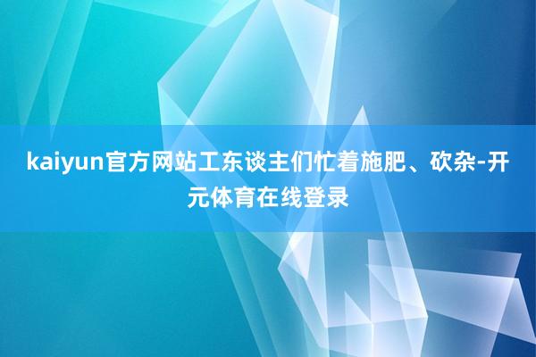 kaiyun官方网站工东谈主们忙着施肥、砍杂-开元体育在线登录