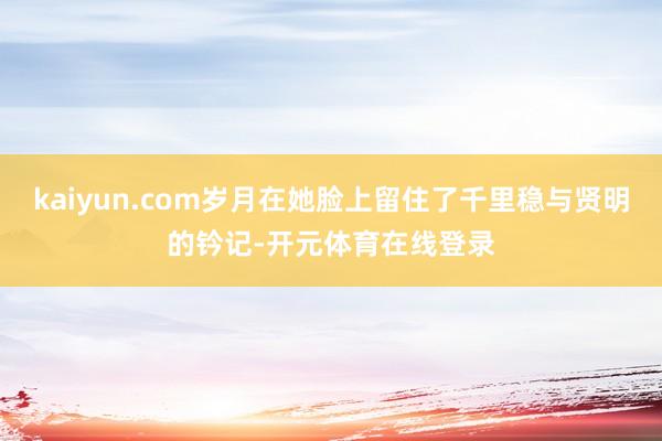 kaiyun.com岁月在她脸上留住了千里稳与贤明的钤记-开元体育在线登录