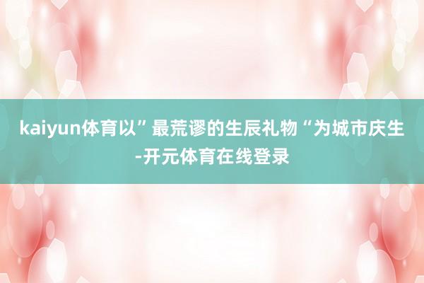 kaiyun体育以”最荒谬的生辰礼物“为城市庆生-开元体育在线登录