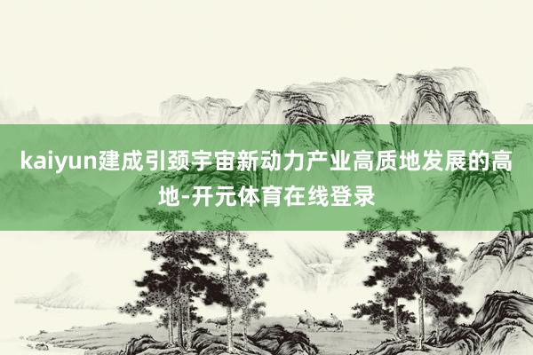 kaiyun建成引颈宇宙新动力产业高质地发展的高地-开元体育在线登录