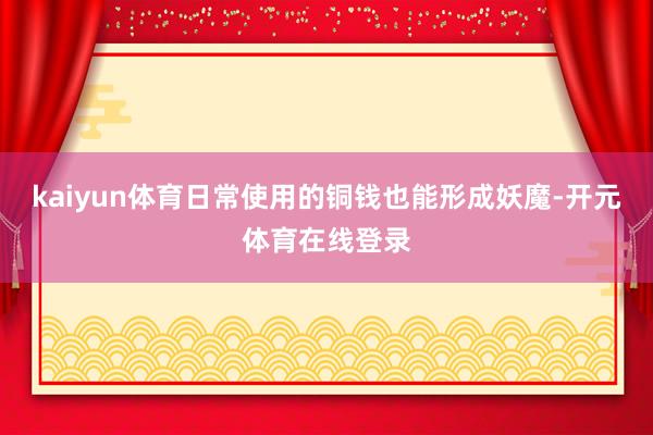 kaiyun体育日常使用的铜钱也能形成妖魔-开元体育在线登录