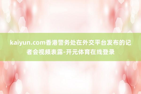 kaiyun.com香港警务处在外交平台发布的记者会视频表露-开元体育在线登录