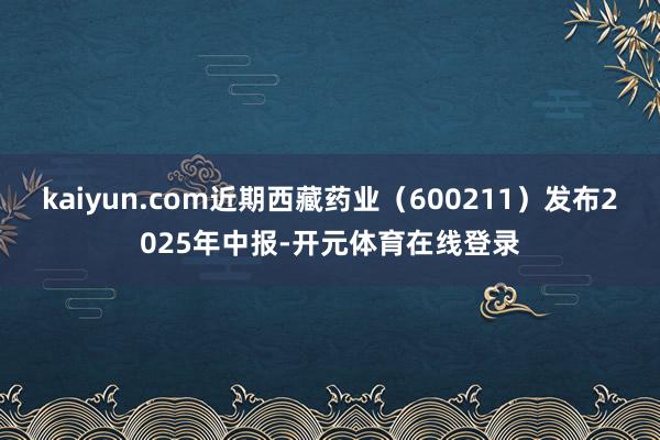 kaiyun.com近期西藏药业（600211）发布2025年中报-开元体育在线登录