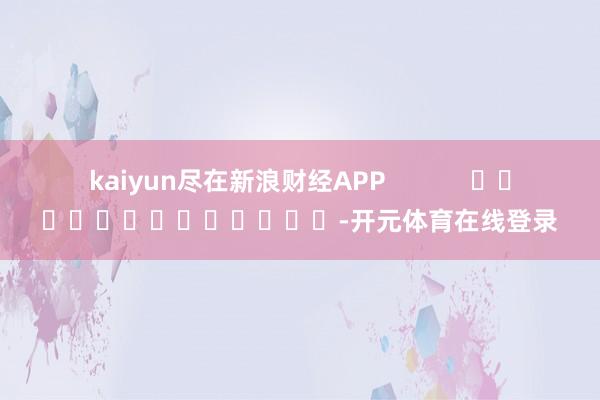 kaiyun尽在新浪财经APP            													-开元体育在线登录
