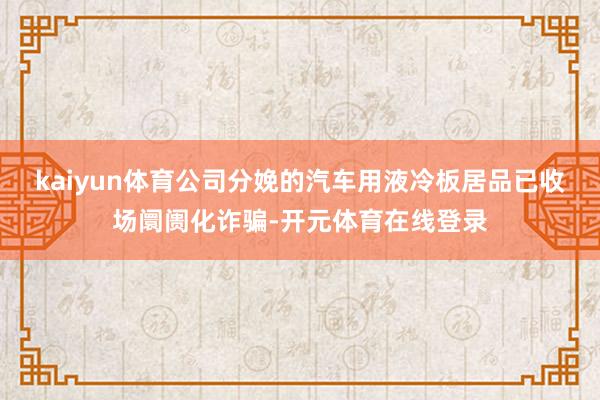 kaiyun体育公司分娩的汽车用液冷板居品已收场阛阓化诈骗-开元体育在线登录