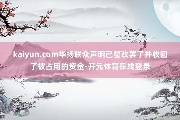 kaiyun.com华扬联众声明已整改罢了并收回了被占用的资金-开元体育在线登录