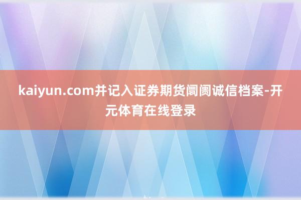 kaiyun.com并记入证券期货阛阓诚信档案-开元体育在线登录