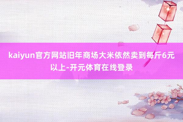 kaiyun官方网站旧年商场大米依然卖到每斤6元以上-开元体育在线登录