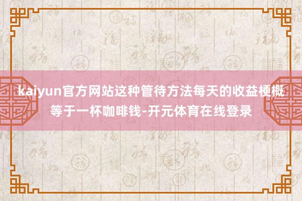 kaiyun官方网站这种管待方法每天的收益梗概等于一杯咖啡钱-开元体育在线登录