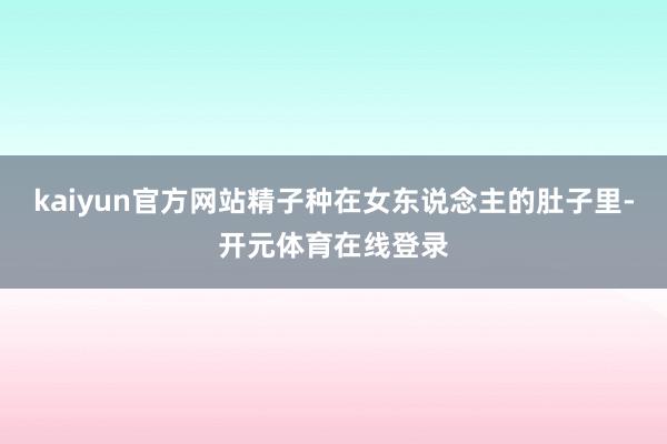 kaiyun官方网站精子种在女东说念主的肚子里-开元体育在线登录