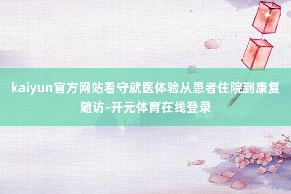 kaiyun官方网站看守就医体验从患者住院到康复随访-开元体育在线登录