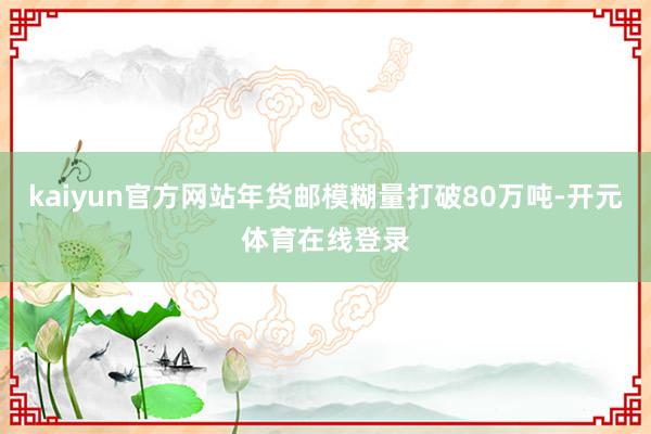 kaiyun官方网站年货邮模糊量打破80万吨-开元体育在线登录
