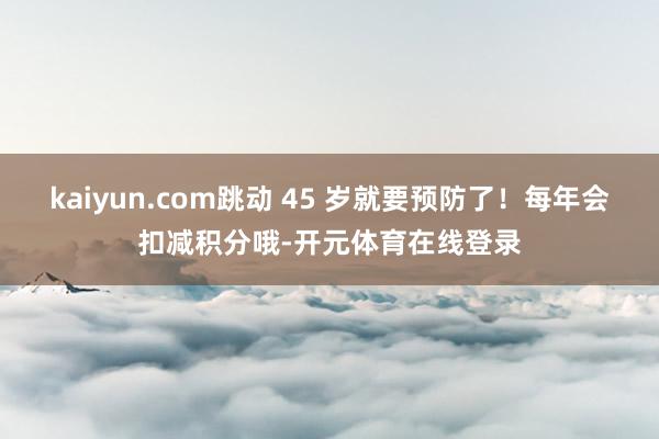 kaiyun.com跳动 45 岁就要预防了！每年会扣减积分哦-开元体育在线登录