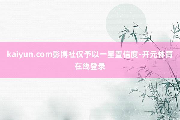kaiyun.com彭博社仅予以一星置信度-开元体育在线登录