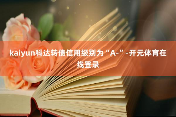 kaiyun科达转债信用级别为“A-”-开元体育在线登录