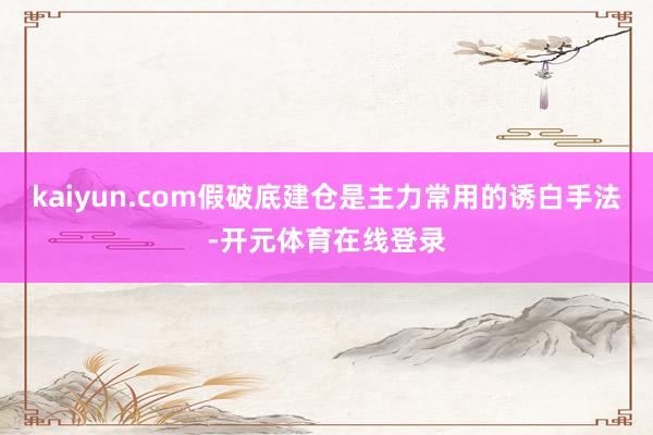 kaiyun.com假破底建仓是主力常用的诱白手法-开元体育在线登录