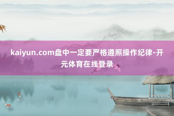kaiyun.com盘中一定要严格遵照操作纪律-开元体育在线登录
