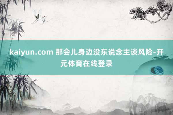 kaiyun.com 那会儿身边没东说念主谈风险-开元体育在线登录