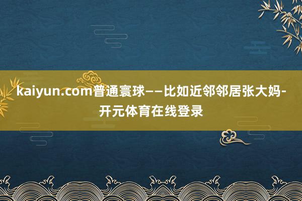 kaiyun.com普通寰球——比如近邻邻居张大妈-开元体育在线登录