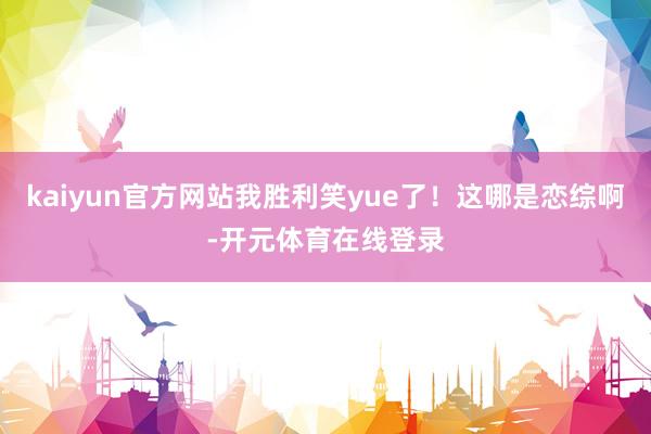 kaiyun官方网站我胜利笑yue了!这哪是恋综啊-开元体育在线登录