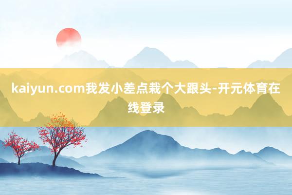 kaiyun.com我发小差点栽个大跟头-开元体育在线登录