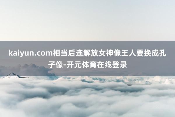 kaiyun.com相当后连解放女神像王人要换成孔子像-开元体育在线登录