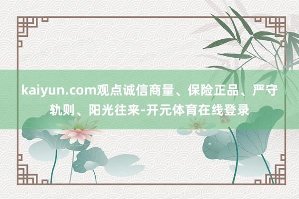 kaiyun.com观点诚信商量、保险正品、严守轨则、阳光往来-开元体育在线登录