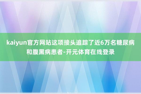 kaiyun官方网站这项接头追踪了近6万名糖尿病和腹黑病患者-开元体育在线登录