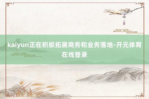 kaiyun正在积极拓展商务和业务落地-开元体育在线登录