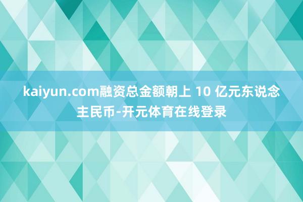 kaiyun.com融资总金额朝上 10 亿元东说念主民币-