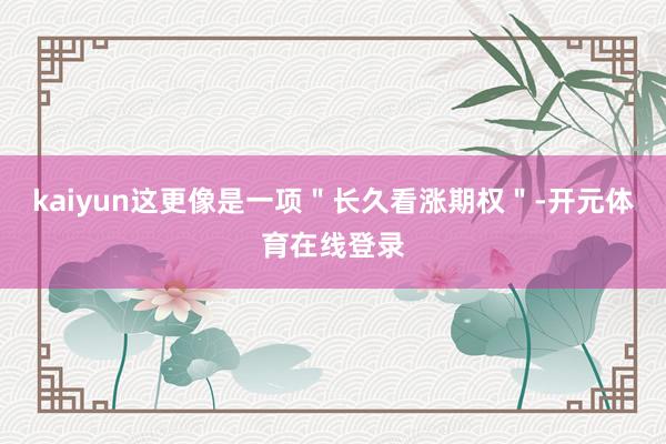 kaiyun这更像是一项"长久看涨期权"-开元体育在线登录