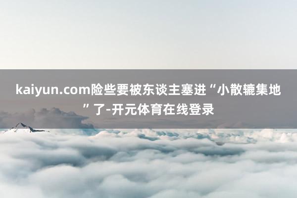 kaiyun.com险些要被东谈主塞进“小散辘集地”了-开元体育在线登录