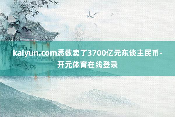 kaiyun.com悉数卖了3700亿元东谈主民币-开元体育在线登录