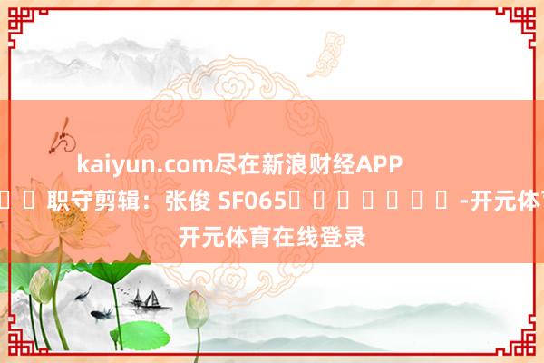 kaiyun.com尽在新浪财经APP 职守剪辑:张俊 SF065 -开元体育在线登录