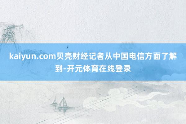 kaiyun.com贝壳财经记者从中国电信方面了解到-开元体育在线登录
