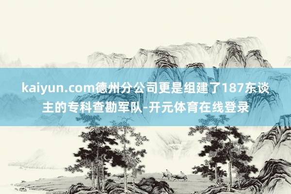 kaiyun.com德州分公司更是组建了187东谈主的专科查勘军队-开元体育在线登录