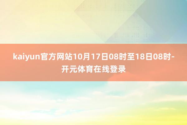 kaiyun官方网站10月17日08时至18日08时-开元体育在线登录