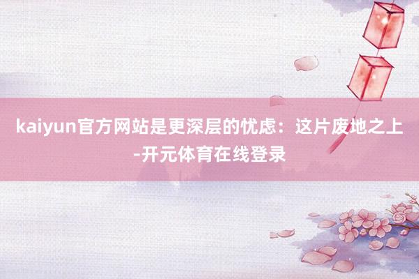 kaiyun官方网站是更深层的忧虑：这片废地之上-开元体育在线登录