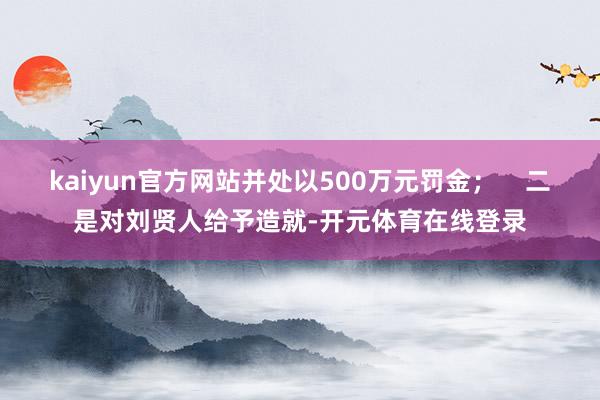 kaiyun官方网站并处以500万元罚金；    二是对刘贤人给予造就-开元体育在线登录
