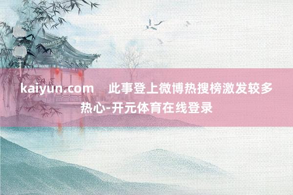 kaiyun.com    此事登上微博热搜榜激发较多热心-开元体育在线登录