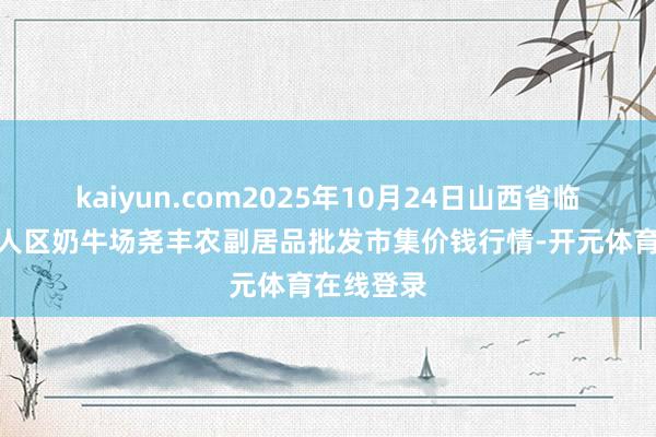 kaiyun.com2025年10月24日山西省临汾市尧王人区奶牛场尧丰农副居品批发市集价钱行情-开元体育在线登录