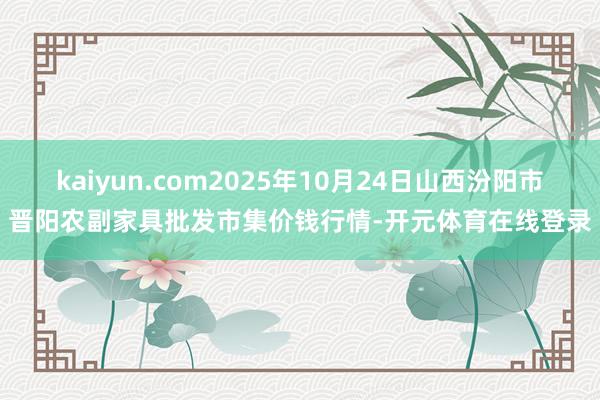 kaiyun.com2025年10月24日山西汾阳市晋阳农副家具批发市集价钱行情-开元体育在线登录