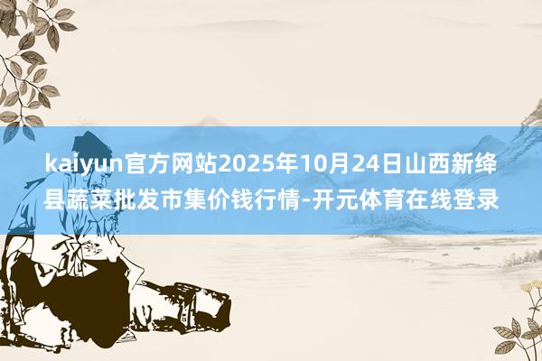 kaiyun官方网站2025年10月24日山西新绛县蔬菜批发市集价钱行情-开元体育在线登录