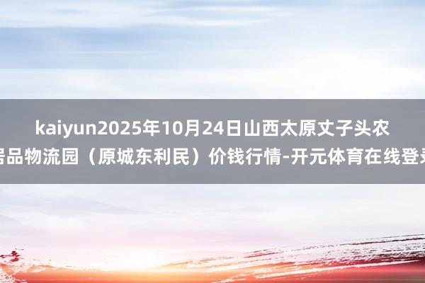 kaiyun2025年10月24日山西太原丈子头农居品物流园（原城东利民）价钱行情-开元体育在线登录