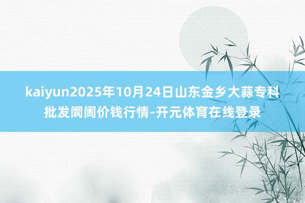 kaiyun2025年10月24日山东金乡大蒜专科批发阛阓价钱行情-开元体育在线登录